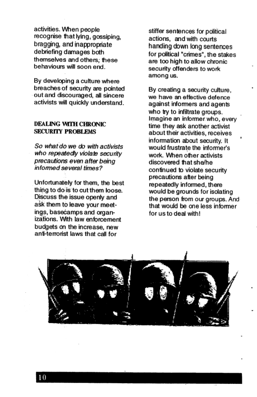 activities. When people recogrise hatling, gossiping, bragging, and inappropriate debriefing damages both themselves and others; hese behaviours wil soon end. By developing a culture where breaches of security are pointed outand dscouraged, all sincere activists wil quickly understand ’DEALING WITH CHRONIC SECURITY PROBLEMS So whatdo we do with activists who repeatedy violate security precautions even after being informed several times? Unfortunately for them, the best thing to dois to cut them loose. Discuss the issue openly and ask them to leave your meet- ings, basecamps and organ- izations. With law enforcement budgets on the increase, new anttermorist laws that call for stifer sentences for poitical actions, and with courts handing down long sentences for poliical “crimes”, the stakes are too high to allow chronic security offenders to work among us. By creating a security culture, we have an effective defence against informers and agents who ty to infitrate groups. Imagine an informer who, every time they ask another activist about their activities, receives information about securty. It would frustrate the informer’s work. When other activists discovered tat shelhe continued 1 violate security precautions aer being repeatedly informed, there would be grounds for isdlating the person from our groups. And that wouid be ane less informer for us to deal with!